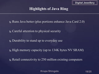  Runs Java better (plus portions enhance Java Card 2.0)
 Careful attention to physical security
 Durability to stand up to everyday use
 High memory capacity (up to 134K bytes NV SRAM)
 Retail connectivity to 250 million existing computers
Highlights of Java Ring
Digital Jewellery
 
