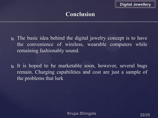 Conclusion
 The basic idea behind the digital jewelry concept is to have
the convenience of wireless, wearable computers while
remaining fashionably sound.
 It is hoped to be marketable soon, however, several bugs
remain. Charging capabilities and cost are just a sample of
the problems that lurk
Digital Jewellery
 