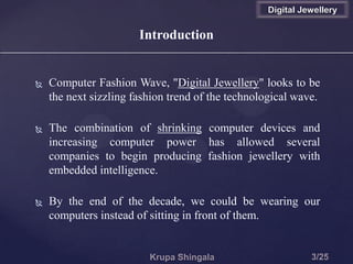 Introduction
 Computer Fashion Wave, "Digital Jewellery" looks to be
the next sizzling fashion trend of the technological wave.
 The combination of shrinking computer devices and
increasing computer power has allowed several
companies to begin producing fashion jewellery with
embedded intelligence.
 By the end of the decade, we could be wearing our
computers instead of sitting in front of them.
Digital Jewellery
 