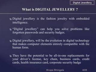  Digital jewellery is the fashion jewelry with embedded
intelligence.
 “Digital jewellery” can help you solve problems like
forgotten passwords and security badges.
 Digital jewellery, will be the evolution in digital technology
that makes computer elements entirely compatible with the
human form.
 They have the potential to be all-in-one replacements for
your driver’s license, key chain, business cards, credit
cards, health insurance card, corporate security badge
What is DIGITAL JEWELLERY ?
Digital Jewellery
 