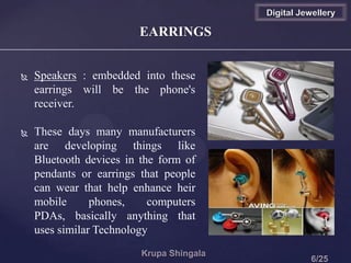 EARRINGS
 Speakers : embedded into these
earrings will be the phone's
receiver.
 These days many manufacturers
are developing things like
Bluetooth devices in the form of
pendants or earrings that people
can wear that help enhance heir
mobile phones, computers
PDAs, basically anything that
uses similar Technology
Digital Jewellery
 