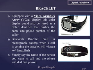 BRACELET
 Equipped with a Video Graphics
Array (VGA) display, this wrist
display could also be used as a
caller identifier that flashes the
name and phone number of the
caller
 Bluetooth Bracelet built in
rechargeable battery, when a call
is coming the bracelet will vibrate
and lamp flash.
 Simply say the name of the person
you want to call and the phone
will dial that person.
Digital Jewellery
 