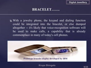 BRACELET…….
Digital Jewellery
 With a jewelry phone, the keypad and dialing function
could be integrated into the bracelet, or else dumped
altogether -- it's likely that voice-recognition software will
be used to make calls, a capability that is already
commonplace in many of today's cell phones.
Prototype bracelet display developed by IBM
 