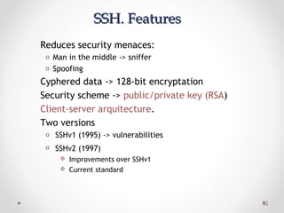 3232
SSH. FeaturesSSH. Features
Reduces security menaces:
o Man in the middle -> sniffer
o Spoofing
Cyphered data -> 128-bit encryptation
Security scheme -> public/private key (RSA)
Client-server arquitecture.
Two versions
o SSHv1 (1995) -> vulnerabilities
o SSHv2 (1997)
 Improvements over SSHv1
 Current standard
 