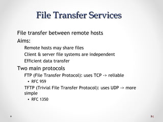 3434
File Transfer ServicesFile Transfer Services
File transfer between remote hosts
Aims:
Remote hosts may share files
Client & server file systems are independent
Efficient data transfer
Two main protocols
FTP (File Transfer Protocol): uses TCP -> reliable
• RFC 959
TFTP (Trivial File Transfer Protocol): uses UDP -> more
simple
• RFC 1350
 