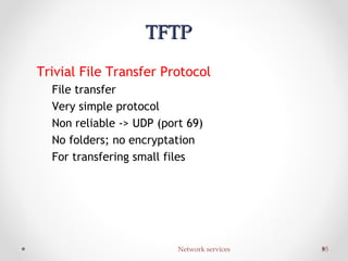 Network services 35Network services 35
TFTPTFTP
Trivial File Transfer Protocol
File transfer
Very simple protocol
Non reliable -> UDP (port 69)
No folders; no encryptation
For transfering small files
 