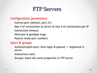 4040
FTP ServersFTP Servers
Configuration parameters
Control port (default: port 21)
Max # of connections to server & max # of connections per IP
Connection timeout
Welcome & goodbye msgs
Passive mode port numbers
Users & groups
Authenticated users: have login & passwd -> registered in
server
Anonymous users
Groups: share the same properties in FTP server
 