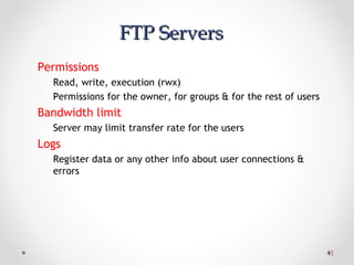 4141
FTP ServersFTP Servers
Permissions
Read, write, execution (rwx)
Permissions for the owner, for groups & for the rest of users
Bandwidth limit
Server may limit transfer rate for the users
Logs
Register data or any other info about user connections &
errors
 