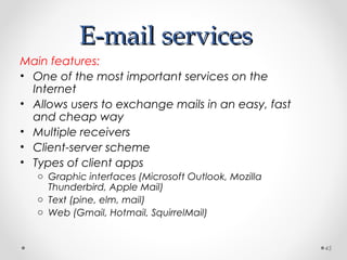 E-mail servicesE-mail services
Main features:
• One of the most important services on the
Internet
• Allows users to exchange mails in an easy, fast
and cheap way
• Multiple receivers
• Client-server scheme
• Types of client apps
o Graphic interfaces (Microsoft Outlook, Mozilla
Thunderbird, Apple Mail)
o Text (pine, elm, mail)
o Web (Gmail, Hotmail, SquirrelMail)
45
 