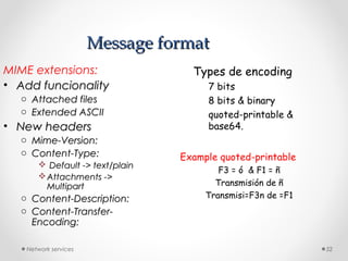 Network services 52
Message formatMessage format
MIME extensions:
• Add funcionalityAdd funcionality
o Attached filesAttached files
o Extended ASCIIExtended ASCII
• New headersNew headers
o Mime-Version:Mime-Version:
o Content-Type:Content-Type:
 Default -> text/plainDefault -> text/plain
Attachments ->Attachments ->
MultipartMultipart
o Content-Description:Content-Description:
o Content-Transfer-Content-Transfer-
Encoding:Encoding:
Types de encoding
7 bits
8 bits & binary
quoted-printable &
base64.
Example quoted-printable
F3 = ó & F1 = ñ
Transmisión de ñ
Transmisi=F3n de =F1
 
