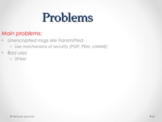 Network services 54
ProblemsProblems
Main problems:
• Unencrypted msgs are transmitted
o Use mechanisms of security (PGP, PEM, s/MIME)
• Bad uses
o SPAM
 