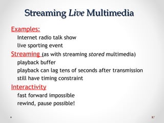 5757
StreamingStreaming LiveLive MultimediaMultimedia
Examples:
Internet radio talk show
live sporting event
Streaming (as with streaming stored multimedia)
playback buffer
playback can lag tens of seconds after transmission
still have timing constraint
Interactivity
fast forward impossible
rewind, pause possible!
 
