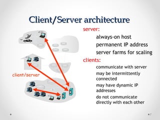 Client/Server architectureClient/Server architecture
7
server:
always-on host
permanent IP address
server farms for scaling
clients:
communicate with server
may be intermittently
connected
may have dynamic IP
addresses
do not communicate
directly with each other
client/server
 