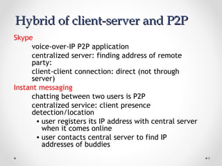9
Hybrid of client-server and P2PHybrid of client-server and P2P
Skype
voice-over-IP P2P application
centralized server: finding address of remote
party:
client-client connection: direct (not through
server)
Instant messaging
chatting between two users is P2P
centralized service: client presence
detection/location
• user registers its IP address with central server
when it comes online
• user contacts central server to find IP
addresses of buddies
 
