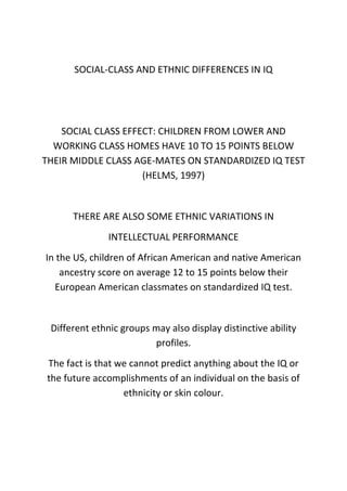 SOCIAL-CLASS AND ETHNIC DIFFERENCES IN IQ
SOCIAL CLASS EFFECT: CHILDREN FROM LOWER AND
WORKING CLASS HOMES HAVE 10 TO 15 POINTS BELOW
THEIR MIDDLE CLASS AGE-MATES ON STANDARDIZED IQ TEST
(HELMS, 1997)
THERE ARE ALSO SOME ETHNIC VARIATIONS IN
INTELLECTUAL PERFORMANCE
In the US, children of African American and native American
ancestry score on average 12 to 15 points below their
European American classmates on standardized IQ test.
Different ethnic groups may also display distinctive ability
profiles.
The fact is that we cannot predict anything about the IQ or
the future accomplishments of an individual on the basis of
ethnicity or skin colour.
 