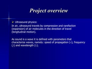 Project overview
 Ultrasound physics:
In air, ultrasound travels by compression and rarefaction
(expansion) of air molecules in the direction of travel
(longitudinal motion).
As sound is a wave it is defined with parameters that
characterize waves, namely: speed of propagation (), frequency
() and wavelength ().
 