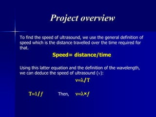Project overview
To find the speed of ultrasound, we use the general definition of
speed which is the distance travelled over the time required for
that.
Speed= distance/time
Using this latter equation and the definition of the wavelength,
we can deduce the speed of ultrasound ():
/
/ Then, ×
 