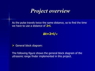Project overview
As the pulse travels twice the same distance, so to find the time
we have to use a distance of 2×l.
∆t=2×l/
 General block diagram:
The following figure shows the general block diagram of the
ultrasonic range finder implemented in this project.
 
