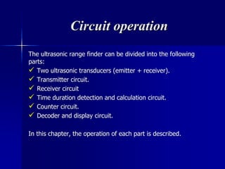 Circuit operation
The ultrasonic range finder can be divided into the following
parts:
 Two ultrasonic transducers (emitter + receiver).
 Transmitter circuit.
 Receiver circuit
 Time duration detection and calculation circuit.
 Counter circuit.
 Decoder and display circuit.
In this chapter, the operation of each part is described.
 