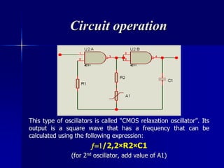 Circuit operation
This type of oscillators is called “CMOS relaxation oscillator”. Its
output is a square wave that has a frequency that can be
calculated using the following expression:
/2,2×R2×C1
(for 2nd oscillator, add value of A1)
 