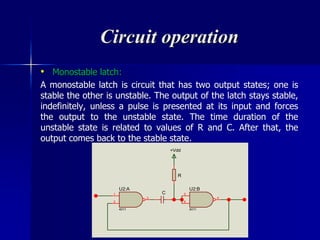 Circuit operation
• Monostable latch:
A monostable latch is circuit that has two output states; one is
stable the other is unstable. The output of the latch stays stable,
indefinitely, unless a pulse is presented at its input and forces
the output to the unstable state. The time duration of the
unstable state is related to values of R and C. After that, the
output comes back to the stable state.
1
2
3
U2:A
4011
C 5
6
4
U2:B
4011
R
+Vdd
 