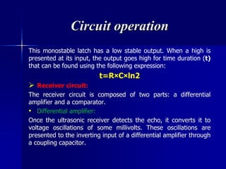 Circuit operation
This monostable latch has a low stable output. When a high is
presented at its input, the output goes high for time duration (t)
that can be found using the following expression:
t=R×C×ln2
 Receiver circuit:
The receiver circuit is composed of two parts: a differential
amplifier and a comparator.
• Differential amplifier:
Once the ultrasonic receiver detects the echo, it converts it to
voltage oscillations of some millivolts. These oscillations are
presented to the inverting input of a differential amplifier through
a coupling capacitor.
 
