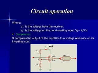 Circuit operation
Where:
V₁: is the voltage from the receiver.
V₂: is the voltage on the non-inverting input, V₂= 4,5 V.
• Comparator:
It compares the output of the amplifier to a voltage reference on its
inverting input.
R2
R1
A
1
2
3
U1:A
4011
+Vdd
3
2
1
84
U2:B
LM358
 
