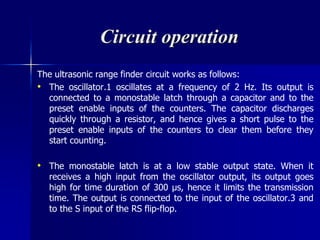 Circuit operation
The ultrasonic range finder circuit works as follows:
• The oscillator.1 oscillates at a frequency of 2 Hz. Its output is
connected to a monostable latch through a capacitor and to the
preset enable inputs of the counters. The capacitor discharges
quickly through a resistor, and hence gives a short pulse to the
preset enable inputs of the counters to clear them before they
start counting.
• The monostable latch is at a low stable output state. When it
receives a high input from the oscillator output, its output goes
high for time duration of 300 μs, hence it limits the transmission
time. The output is connected to the input of the oscillator.3 and
to the S input of the RS flip-flop.
 