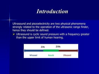 Introduction
Ultrasound and piezoelectricity are two physical phenomena
strongly related to the operation of the ultrasonic range finder,
hence they should be defined.
 Ultrasound is cyclic sound pressure with a frequency greater
than the upper limit of human hearing.
 