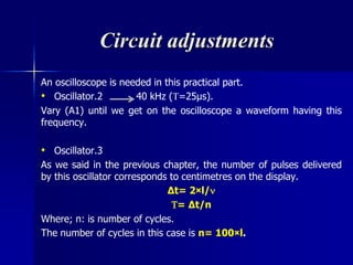Circuit adjustments
An oscilloscope is needed in this practical part.
• Oscillator.2 40 kHz (=25μs).
Vary (A1) until we get on the oscilloscope a waveform having this
frequency.
• Oscillator.3
As we said in the previous chapter, the number of pulses delivered
by this oscillator corresponds to centimetres on the display.
∆t= 2×l/
= ∆t/n
Where; n: is number of cycles.
The number of cycles in this case is n= 100×l.
 