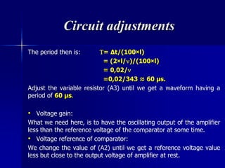 Circuit adjustments
The period then is: = ∆t/(100×l)
= (2×l/)/(100×l)
= 0,02/
=0,02/343 ≈ 60 μs.
Adjust the variable resistor (A3) until we get a waveform having a
period of 60 μs.
• Voltage gain:
What we need here, is to have the oscillating output of the amplifier
less than the reference voltage of the comparator at some time.
• Voltage reference of comparator:
We change the value of (A2) until we get a reference voltage value
less but close to the output voltage of amplifier at rest.
 