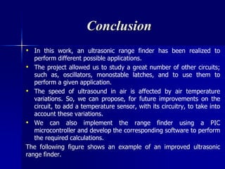 Conclusion
• In this work, an ultrasonic range finder has been realized to
perform different possible applications.
• The project allowed us to study a great number of other circuits;
such as, oscillators, monostable latches, and to use them to
perform a given application.
• The speed of ultrasound in air is affected by air temperature
variations. So, we can propose, for future improvements on the
circuit, to add a temperature sensor, with its circuitry, to take into
account these variations.
• We can also implement the range finder using a PIC
microcontroller and develop the corresponding software to perform
the required calculations.
The following figure shows an example of an improved ultrasonic
range finder.
 