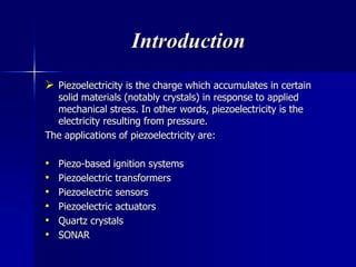 Introduction
 Piezoelectricity is the charge which accumulates in certain
solid materials (notably crystals) in response to applied
mechanical stress. In other words, piezoelectricity is the
electricity resulting from pressure.
The applications of piezoelectricity are:
• Piezo-based ignition systems
• Piezoelectric transformers
• Piezoelectric sensors
• Piezoelectric actuators
• Quartz crystals
• SONAR
 