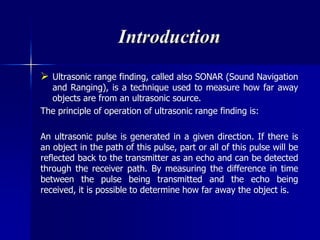 Introduction
 Ultrasonic range finding, called also SONAR (Sound Navigation
and Ranging), is a technique used to measure how far away
objects are from an ultrasonic source.
The principle of operation of ultrasonic range finding is:
An ultrasonic pulse is generated in a given direction. If there is
an object in the path of this pulse, part or all of this pulse will be
reflected back to the transmitter as an echo and can be detected
through the receiver path. By measuring the difference in time
between the pulse being transmitted and the echo being
received, it is possible to determine how far away the object is.
 