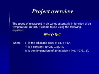 Project overview
The speed of ultrasound in air varies essentially in function of air
temperature. In fact, it can be found using the following
equation:
V²=×R×
Where: : is the adiabatic index of air, =1,4.
R: is a constant, R=287 J/kg/°K.
T: is the temperature of air in kelvin (T=C°+273,15).
 