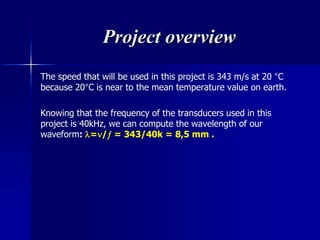Project overview
The speed that will be used in this project is 343 m/s at 20 °C
because 20°C is near to the mean temperature value on earth.
Knowing that the frequency of the transducers used in this
project is 40kHz, we can compute the wavelength of our
waveform: =/ = 343/40k = 8,5 mm .
 
