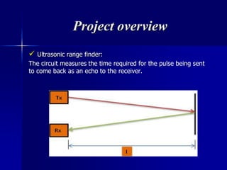 Project overview
 Ultrasonic range finder:
The circuit measures the time required for the pulse being sent
to come back as an echo to the receiver.
 