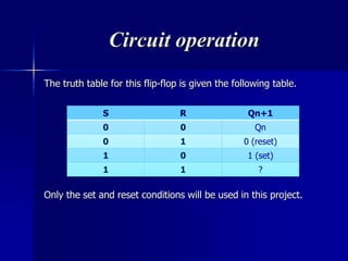 Circuit operation
The truth table for this flip-flop is given the following table.
Only the set and reset conditions will be used in this project.
S R Qn+1
0 0 Qn
0 1 0 (reset)
1 0 1 (set)
1 1 ?
 