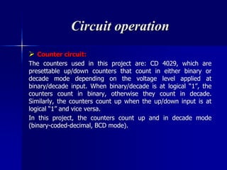 Circuit operation
 Counter circuit:
The counters used in this project are: CD 4029, which are
presettable up/down counters that count in either binary or
decade mode depending on the voltage level applied at
binary/decade input. When binary/decade is at logical “1”, the
counters count in binary, otherwise they count in decade.
Similarly, the counters count up when the up/down input is at
logical “1” and vice versa.
In this project, the counters count up and in decade mode
(binary-coded-decimal, BCD mode).
 
