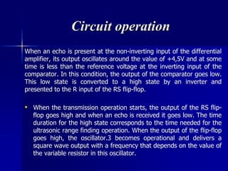 Circuit operation
When an echo is present at the non-inverting input of the differential
amplifier, its output oscillates around the value of +4,5V and at some
time is less than the reference voltage at the inverting input of the
comparator. In this condition, the output of the comparator goes low.
This low state is converted to a high state by an inverter and
presented to the R input of the RS flip-flop.
• When the transmission operation starts, the output of the RS flip-
flop goes high and when an echo is received it goes low. The time
duration for the high state corresponds to the time needed for the
ultrasonic range finding operation. When the output of the flip-flop
goes high, the oscillator.3 becomes operational and delivers a
square wave output with a frequency that depends on the value of
the variable resistor in this oscillator.
 
