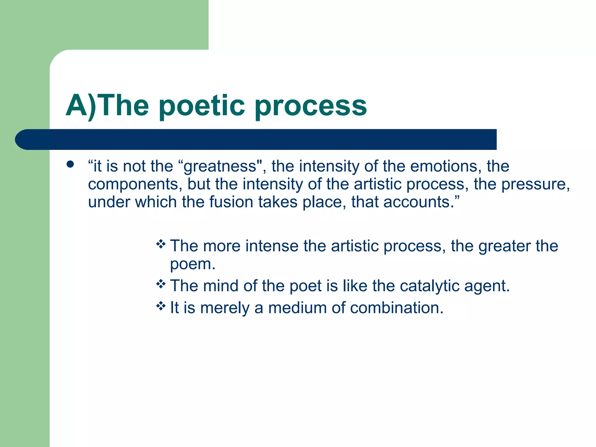 A)The poetic process 
 “it is not the “greatness", the intensity of the emotions, the 
components, but the intensity of the artistic process, the pressure, 
under which the fusion takes place, that accounts.” 
The more intense the artistic process, the greater the 
poem. 
The mind of the poet is like the catalytic agent. 
It is merely a medium of combination. 
 