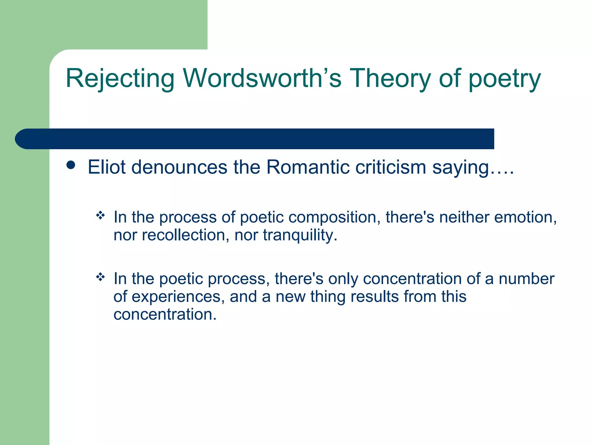 Rejecting Wordsworth’s Theory of poetry 
 Eliot denounces the Romantic criticism saying…. 
 In the process of poetic composition, there's neither emotion, 
nor recollection, nor tranquility. 
 In the poetic process, there's only concentration of a number 
of experiences, and a new thing results from this 
concentration. 
 