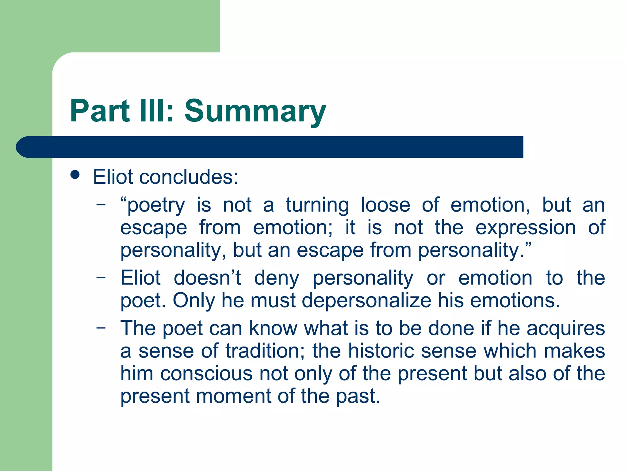 Part III: Summary 
 Eliot concludes: 
– “poetry is not a turning loose of emotion, but an 
escape from emotion; it is not the expression of 
personality, but an escape from personality.” 
– Eliot doesn’t deny personality or emotion to the 
poet. Only he must depersonalize his emotions. 
– The poet can know what is to be done if he acquires 
a sense of tradition; the historic sense which makes 
him conscious not only of the present but also of the 
present moment of the past. 
 