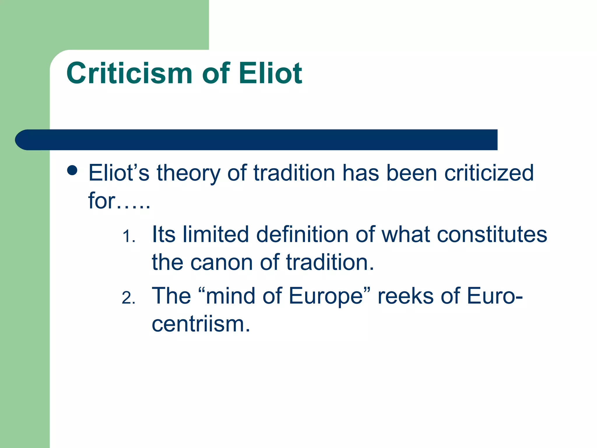 Criticism of Eliot 
 Eliot’s theory of tradition has been criticized 
for….. 
1. Its limited definition of what constitutes 
the canon of tradition. 
2. The “mind of Europe” reeks of Euro-centriism. 
 
