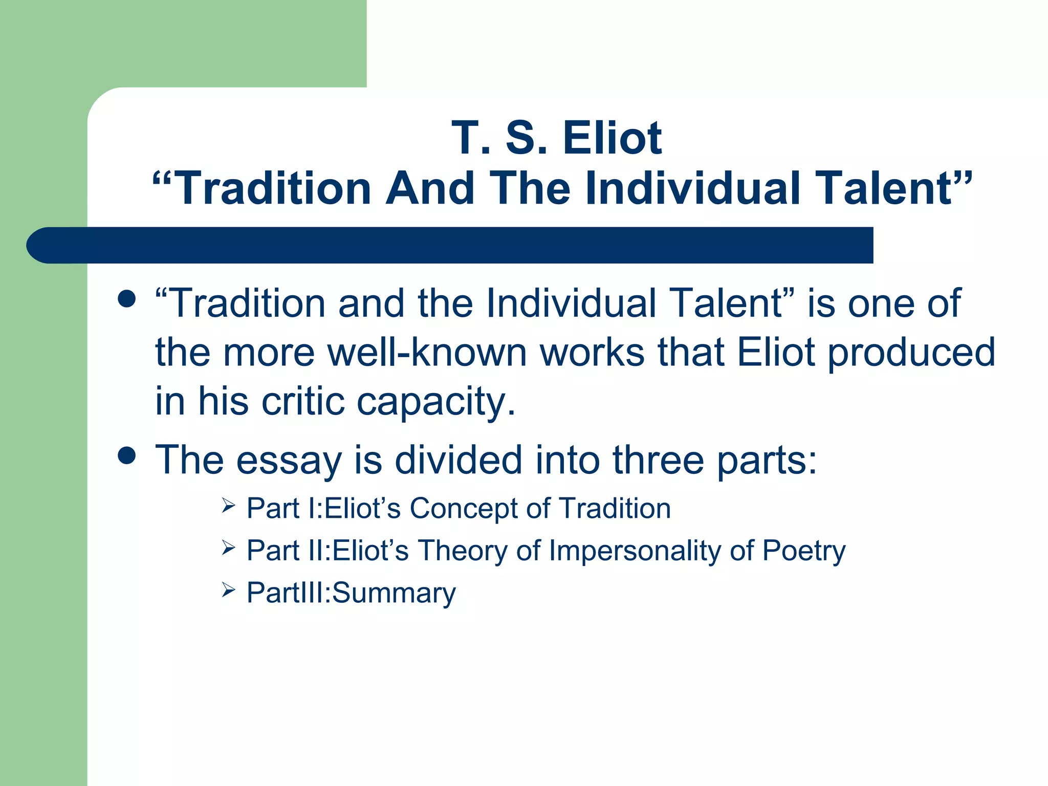 T. S. Eliot 
“Tradition And The Individual Talent” 
 “Tradition and the Individual Talent” is one of 
the more well-known works that Eliot produced 
in his critic capacity. 
 The essay is divided into three parts: 
 Part I:Eliot’s Concept of Tradition 
 Part II:Eliot’s Theory of Impersonality of Poetry 
 PartIII:Summary 
 