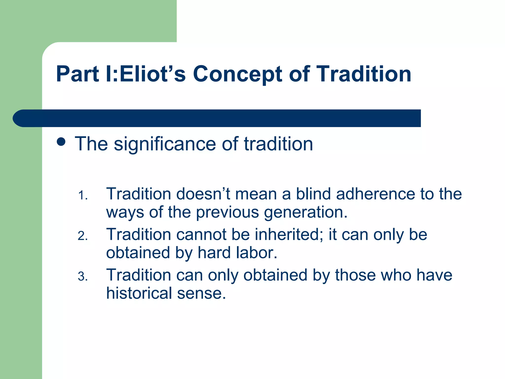 Part I:Eliot’s Concept of Tradition 
 The significance of tradition 
1. Tradition doesn’t mean a blind adherence to the 
ways of the previous generation. 
2. Tradition cannot be inherited; it can only be 
obtained by hard labor. 
3. Tradition can only obtained by those who have 
historical sense. 
 