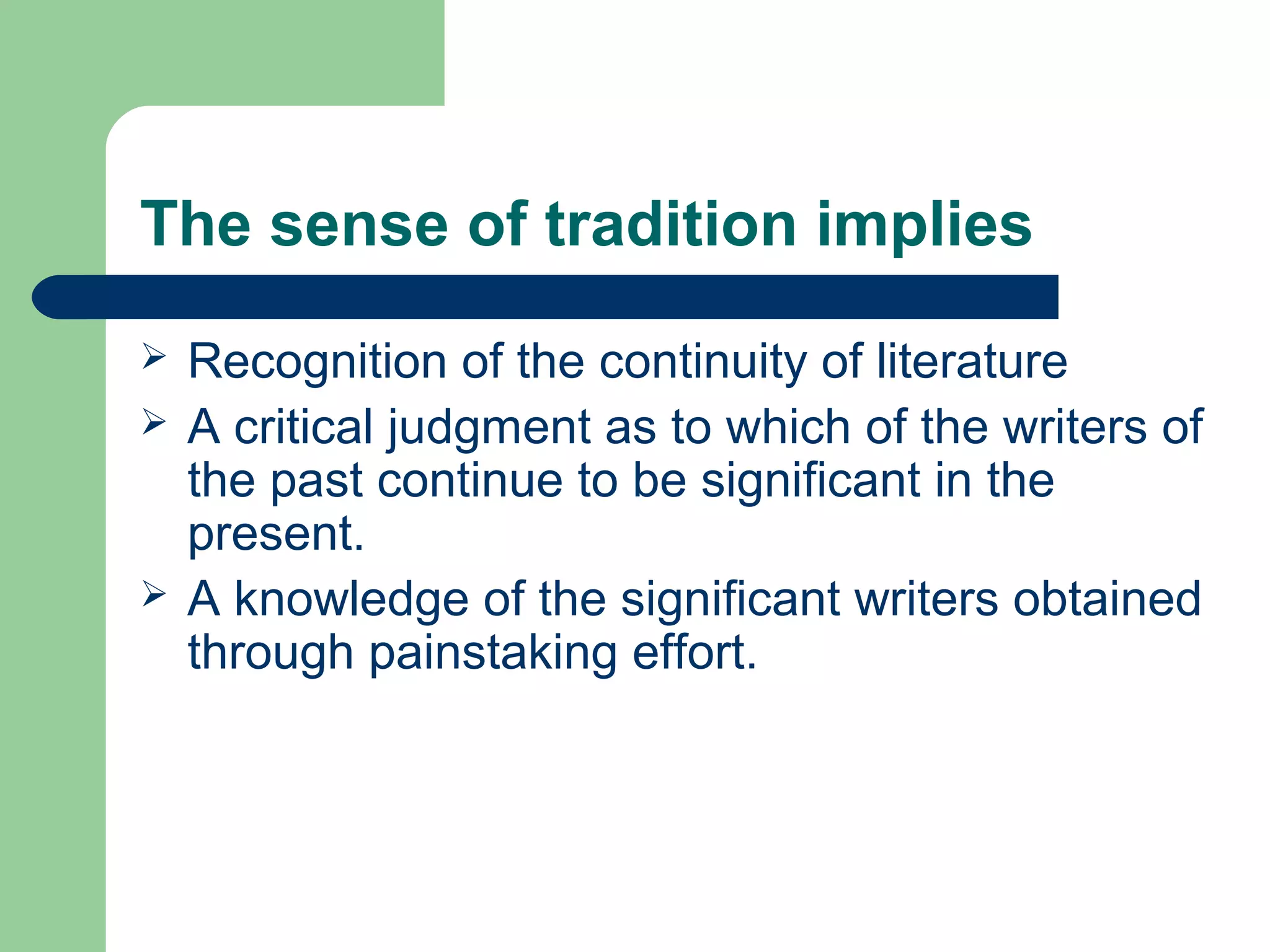 The sense of tradition implies 
 Recognition of the continuity of literature 
 A critical judgment as to which of the writers of 
the past continue to be significant in the 
present. 
 A knowledge of the significant writers obtained 
through painstaking effort. 
 