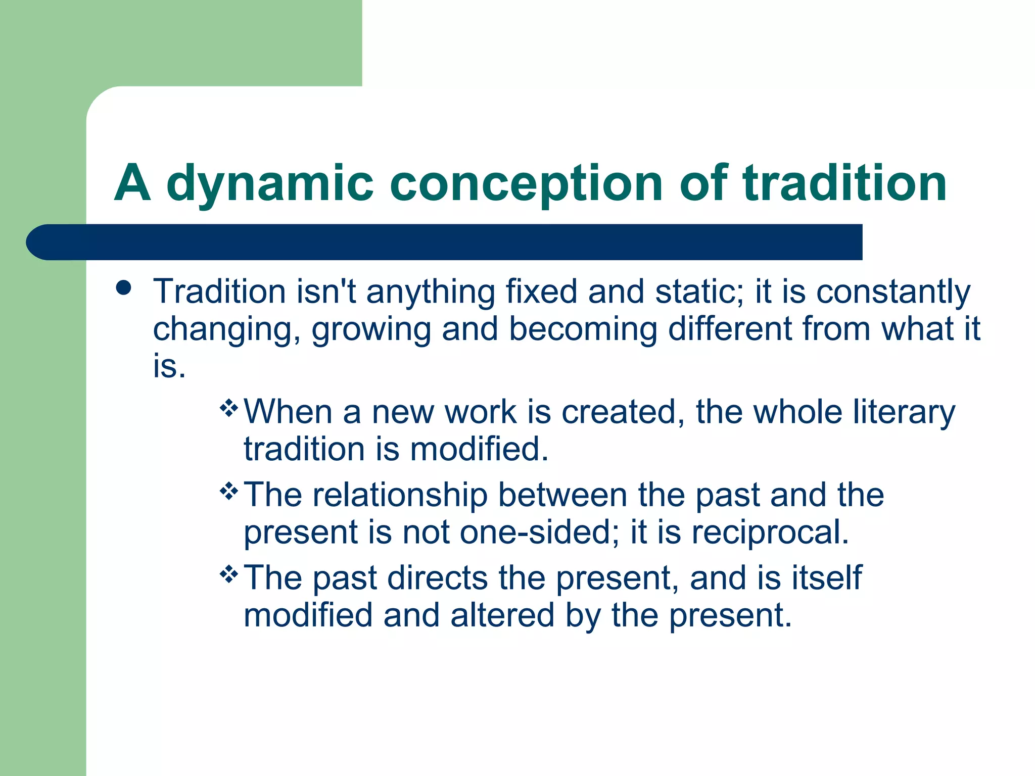 A dynamic conception of tradition 
 Tradition isn't anything fixed and static; it is constantly 
changing, growing and becoming different from what it 
is. 
When a new work is created, the whole literary 
tradition is modified. 
The relationship between the past and the 
present is not one-sided; it is reciprocal. 
The past directs the present, and is itself 
modified and altered by the present. 
 