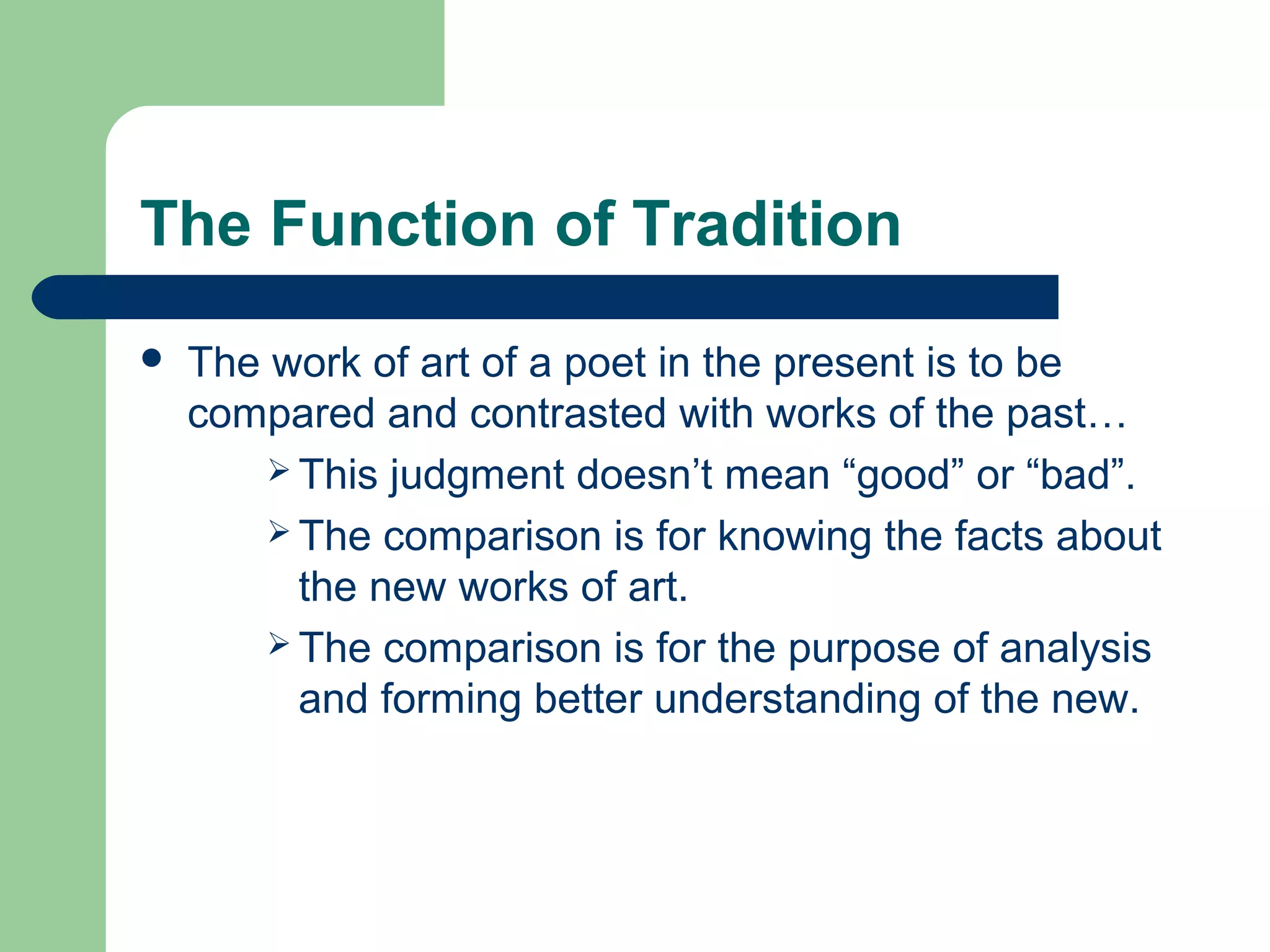 The Function of Tradition 
 The work of art of a poet in the present is to be 
compared and contrasted with works of the past… 
 This judgment doesn’t mean “good” or “bad”. 
 The comparison is for knowing the facts about 
the new works of art. 
 The comparison is for the purpose of analysis 
and forming better understanding of the new. 
 
