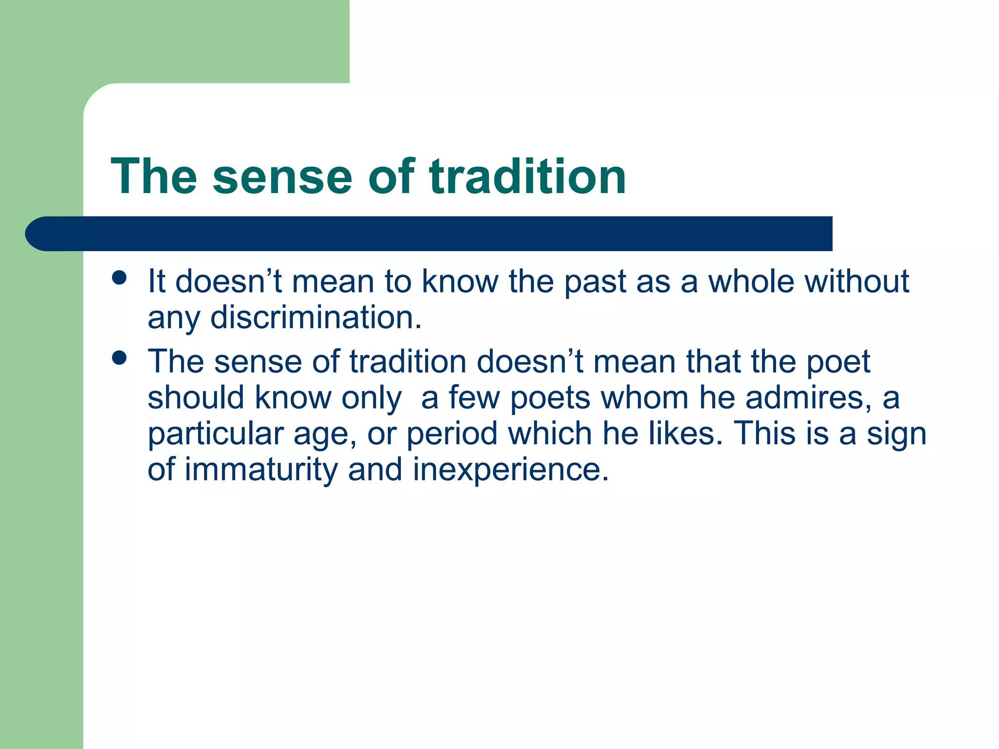 The sense of tradition 
 It doesn’t mean to know the past as a whole without 
any discrimination. 
 The sense of tradition doesn’t mean that the poet 
should know only a few poets whom he admires, a 
particular age, or period which he likes. This is a sign 
of immaturity and inexperience. 
 